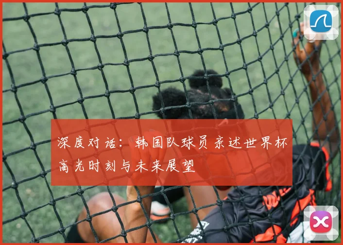 深度对话：韩国队球员亲述世界杯高光时刻与未来展望