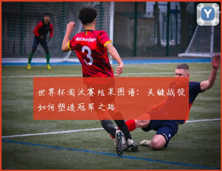 世界杯淘汰赛结果图谱：关键战役如何塑造冠军之路