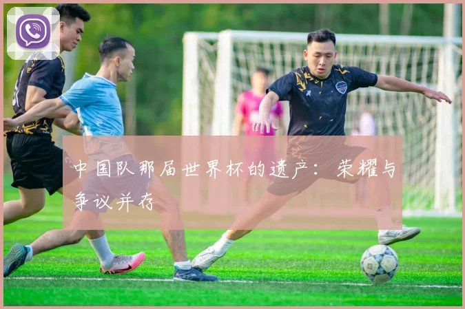 中国队那届世界杯的遗产：荣耀与争议并存