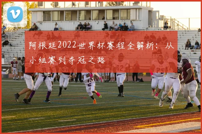 阿根廷2022世界杯赛程全解析：从小组赛到夺冠之路