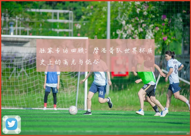 独家专访回顾:摩洛哥队世界杯历史上的高光与低谷