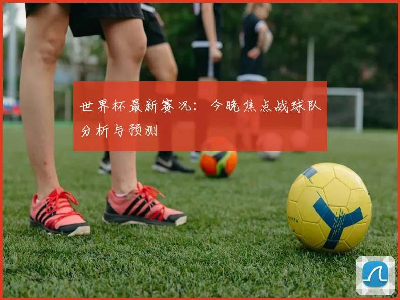 世界杯最新赛况:今晚焦点战球队分析与预测