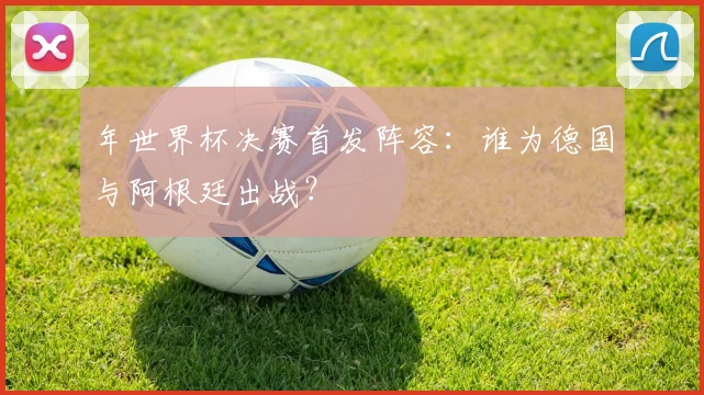 年世界杯决赛首发阵容：谁为德国与阿根廷出战？