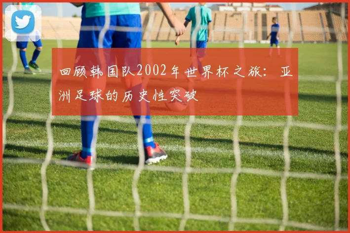 回顾韩国队2002年世界杯之旅：亚洲足球的历史性突破
