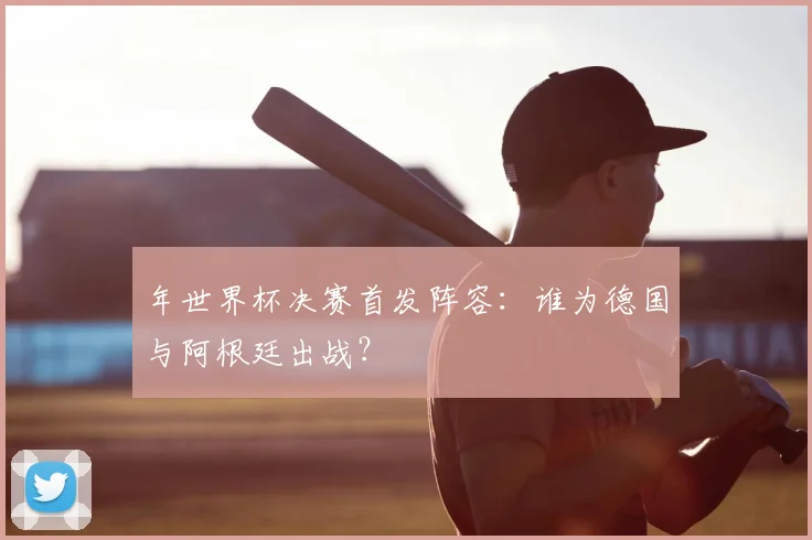 年世界杯决赛首发阵容：谁为德国与阿根廷出战？