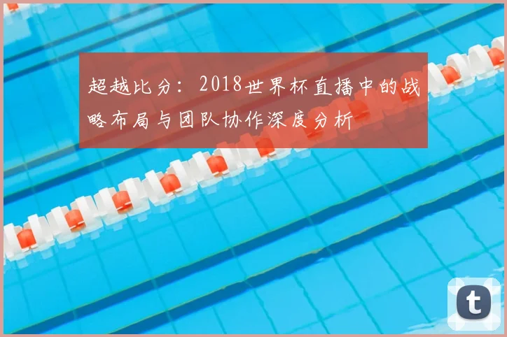 超越比分：2018世界杯直播中的战略布局与团队协作深度分析