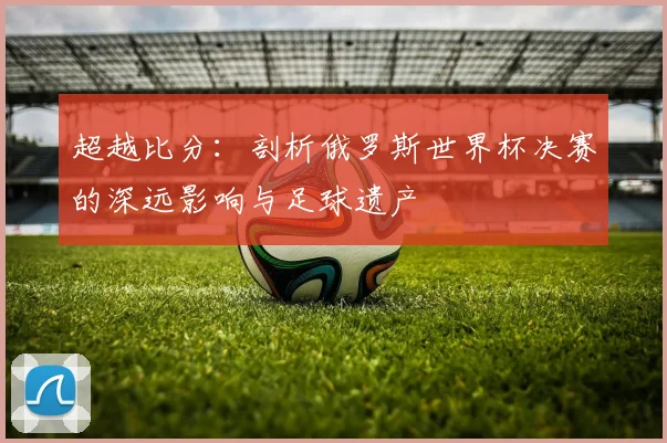 超越比分：剖析俄罗斯世界杯决赛的深远影响与足球遗产