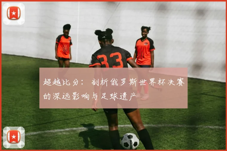 超越比分：剖析俄罗斯世界杯决赛的深远影响与足球遗产